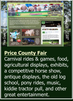 Price County Fair Carnival rides & games, food, agricultural displays, exhibits, a competitive horse show, antique displays, the old log school, pony rides, music, kiddie tractor pull, and other great entertainment.